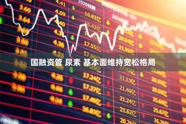 国融资管 尿素 基本面维持宽松格局