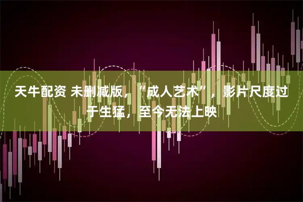 天牛配资 未删减版，“成人艺术”，影片尺度过于生猛，至今无法上映