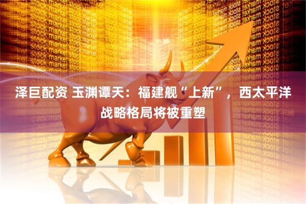 泽巨配资 玉渊谭天：福建舰“上新”，西太平洋战略格局将被重塑