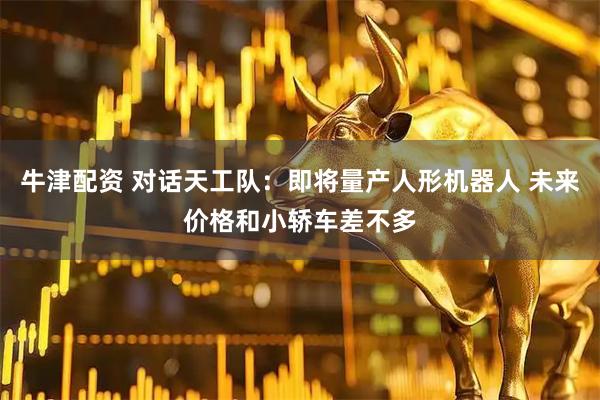 牛津配资 对话天工队：即将量产人形机器人 未来价格和小轿车差不多