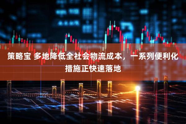 策略宝 多地降低全社会物流成本，一系列便利化措施正快速落地