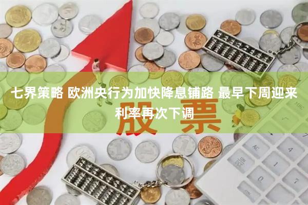 七界策略 欧洲央行为加快降息铺路 最早下周迎来利率再次下调