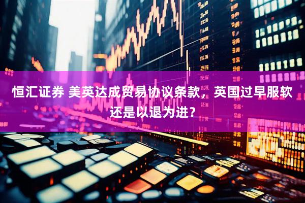 恒汇证券 美英达成贸易协议条款，英国过早服软还是以退为进？