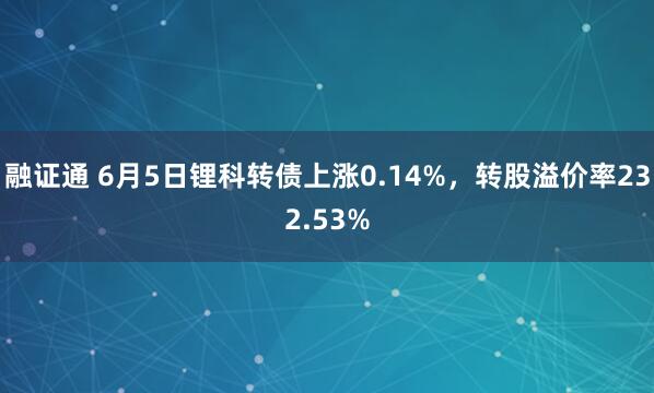 融证通 6月5日锂科转债上涨0.14%，转股溢价率232.53%