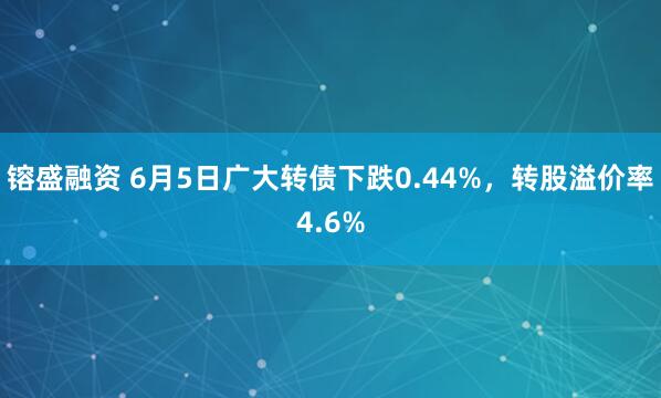 镕盛融资 6月5日广大转债下跌0.44%，转股溢价率4.6%