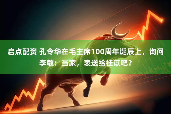 启点配资 孔令华在毛主席100周年诞辰上，询问李敏：当家，表送给桂苡吧？