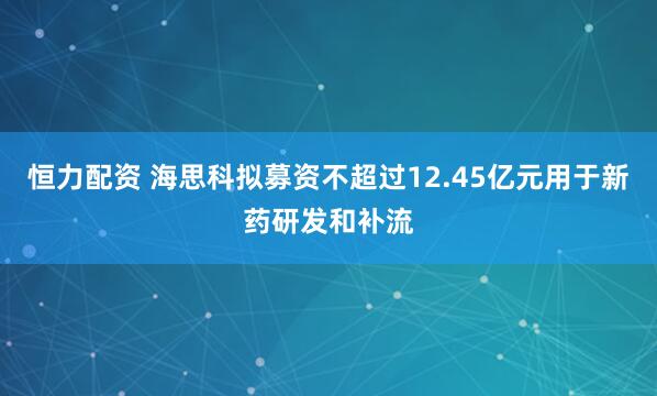 恒力配资 海思科拟募资不超过12.45亿元用于新药研发和补流