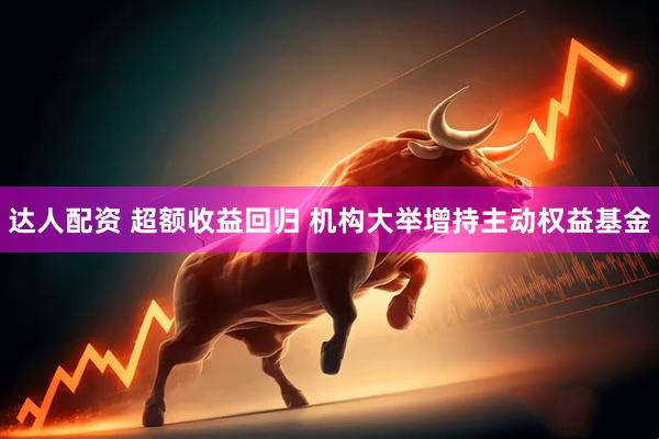 达人配资 超额收益回归 机构大举增持主动权益基金