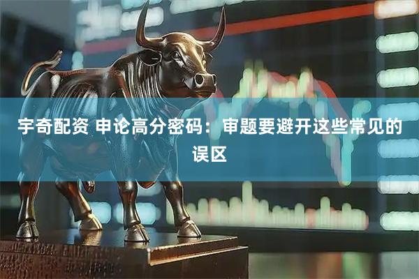 宇奇配资 申论高分密码：审题要避开这些常见的误区