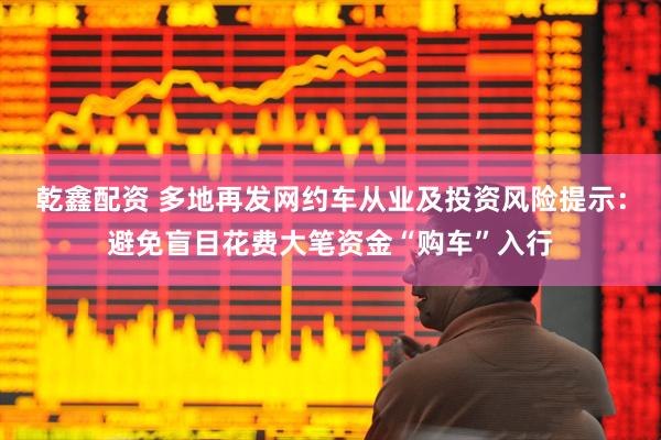 乾鑫配资 多地再发网约车从业及投资风险提示：避免盲目花费大笔资金“购车”入行