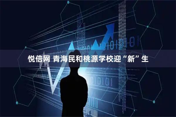 悦倍网 青海民和桃源学校迎“新”生