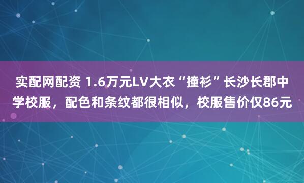 实配网配资 1.6万元LV大衣“撞衫”长沙长郡中学校服，配色和条纹都很相似，校服售价仅86元