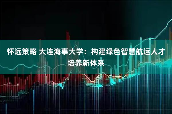 怀远策略 大连海事大学：构建绿色智慧航运人才培养新体系