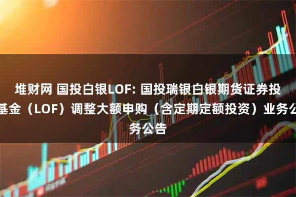 堆财网 国投白银LOF: 国投瑞银白银期货证券投资基金（LOF）调整大额申购（含定期定额投资）业务公告