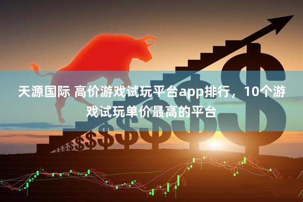天源国际 高价游戏试玩平台app排行，10个游戏试玩单价最高的平台