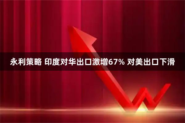 永利策略 印度对华出口激增67% 对美出口下滑