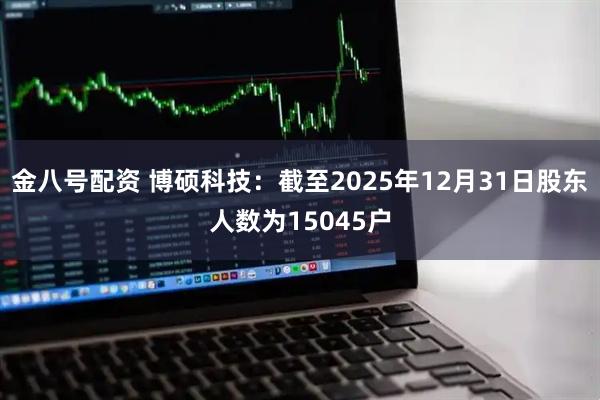 金八号配资 博硕科技：截至2025年12月31日股东人数为15045户