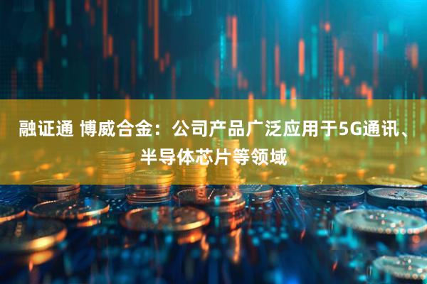 融证通 博威合金：公司产品广泛应用于5G通讯、半导体芯片等领域