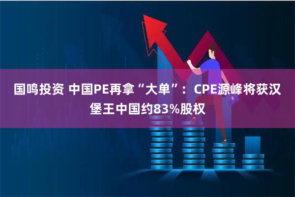 国鸣投资 中国PE再拿“大单”:CPE源峰将获汉堡王中国约83%股权