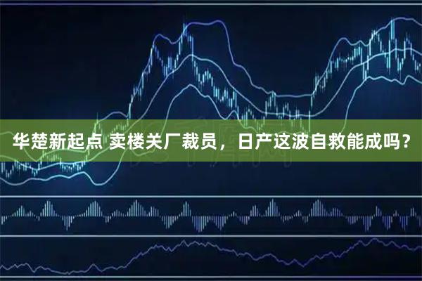 华楚新起点 卖楼关厂裁员,日产这波自救能成吗?