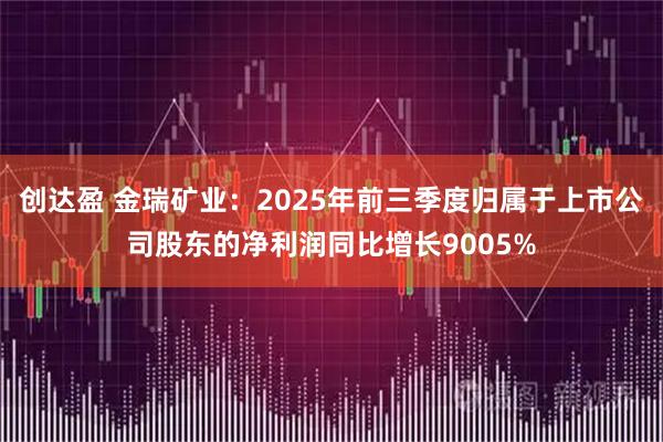 创达盈 金瑞矿业:2025年前三季度归属于上市公司股东的净利润同比增长9005%