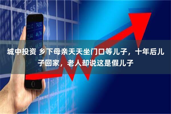 城中投资 乡下母亲天天坐门口等儿子,十年后儿子回家,老人却说这是假儿子