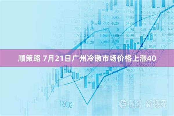 顺策略 7月21日广州冷镦市场价格上涨40