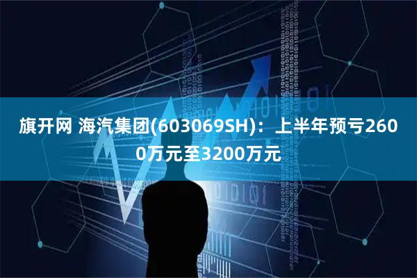 旗开网 海汽集团(603069SH)：上半年预亏2600万元至3200万元