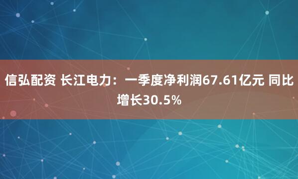 信弘配资 长江电力：一季度净利润67.61亿元 同比增长30.5%