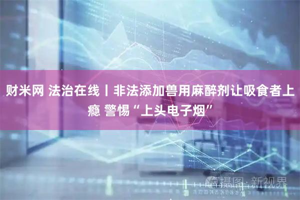 财米网 法治在线丨非法添加兽用麻醉剂让吸食者上瘾 警惕“上头电子烟”