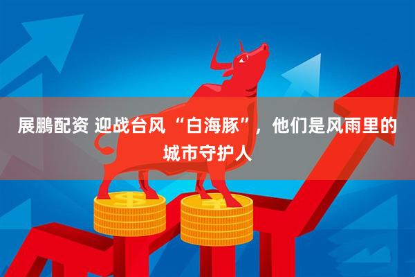 展鵬配资 迎战台风 “白海豚”，他们是风雨里的城市守护人