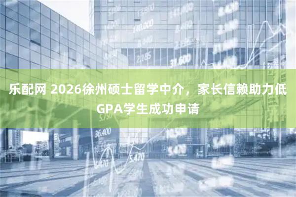 乐配网 2026徐州硕士留学中介，家长信赖助力低GPA学生成功申请