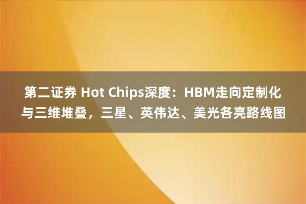 第二证券 Hot Chips深度：HBM走向定制化与三维堆叠，三星、英伟达、美光各亮路线图