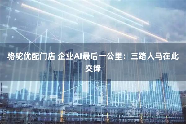 骆驼优配门店 企业AI最后一公里：三路人马在此交锋